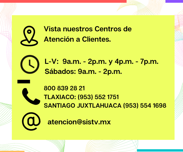 Horarios de los Centros de Atención a Clientes: de Lunes a Vierrnes de las 9 de la mañana a las 2 de la tarde y de llas 4 de la tarde a las 7 p.m. , Sábados de 9 a 2 p.m.. Teléfono 800 839 28 21, Correo electrónico atencion@sisstv.mx