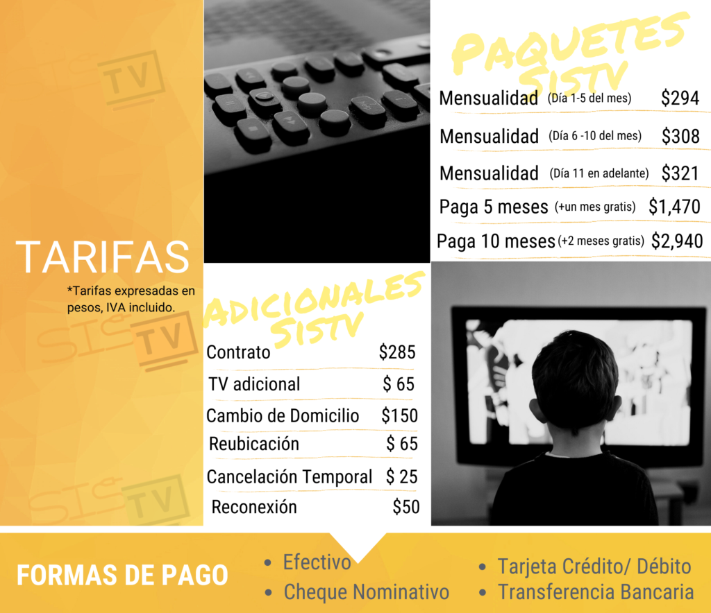Contratación con Instalación $285, Instalación de TV Adicionales $65, Mensualidad pagando antes del día 5 $294, Mensualidad pagando del día 6 al 10 $308 y posterior $321; Reconexión por falta de pago $50. Promoción Paga 5 meses en una exhibición y recibe uno gratis, Paga 10 meses en una exhibición y recibe 2 meses gratis. Se puede pagar en efectivo, Cheque, Tarjeta o Transferencia. Consultar tarifas completas o condiciones a través del teléfono de atención a clientes.